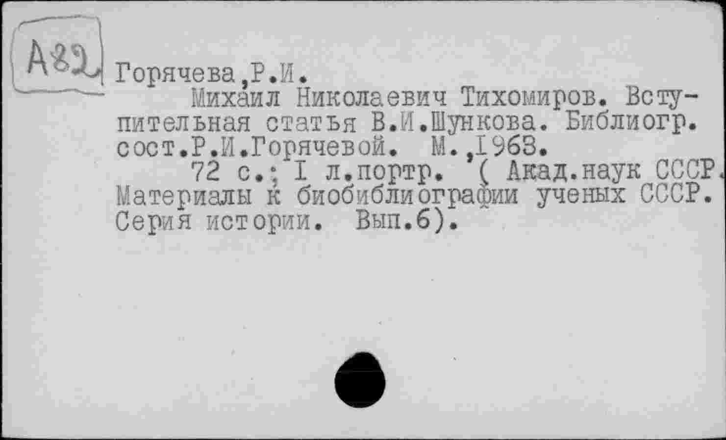 ﻿Горячева,Р.И.
Михаил Николаевич Тихомиров. Вступительная статья В.И.Шункова. Библиогр. сост.Р.И.Горячевой. М.,1963.
72 с.; I л.портр. ( Акад.наук СССР Материалы к биобиблиографии ученых СССР. Серия истории. Вып.б).